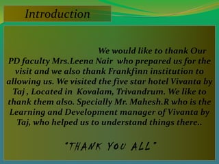 Introduction

                        We would like to thank Our
PD faculty Mrs.Leena Nair who prepared us for the
   visit and we also thank Frankfinn institution to
allowing us. We visited the five star hotel Vivanta by
  Taj , Located in Kovalam, Trivandrum. We like to
thank them also. Specially Mr. Mahesh.R who is the
 Learning and Development manager of Vivanta by
   Taj, who helped us to understand things there..

              “THANK YOU ALL”
 