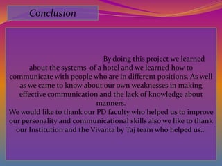 Conclusion



                              By doing this project we learned
       about the systems of a hotel and we learned how to
communicate with people who are in different positions. As well
   as we came to know about our own weaknesses in making
   effective communication and the lack of knowledge about
                           manners.
We would like to thank our PD faculty who helped us to improve
our personality and communicational skills also we like to thank
  our Institution and the Vivanta by Taj team who helped us…
 