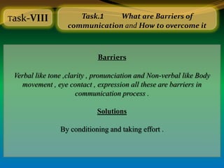 Task-VIII             Task.1    What are Barriers of
                   communication and How to overcome it



                             Barriers

 Verbal like tone ,clarity , pronunciation and Non-verbal like Body
   movement , eye contact , expression all these are barriers in
                       communication process .

                             Solutions

                By conditioning and taking effort .
 