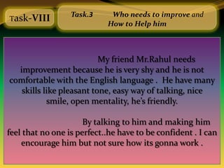 Task.3     Who needs to improve and
Task-VIII
                            How to Help him



                          My friend Mr.Rahul needs
  improvement because he is very shy and he is not
comfortable with the English language . He have many
   skills like pleasant tone, easy way of talking, nice
           smile, open mentality, he’s friendly.

                      By talking to him and making him
feel that no one is perfect..he have to be confident . I can
    encourage him but not sure how its gonna work .
 