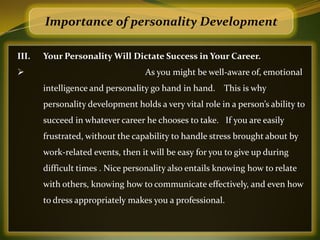 Importance of personality Development

III.   Your Personality Will Dictate Success in Your Career.
                                  As you might be well-aware of, emotional
       intelligence and personality go hand in hand. This is why
       personality development holds a very vital role in a person’s ability to
       succeed in whatever career he chooses to take. If you are easily
       frustrated, without the capability to handle stress brought about by
       work-related events, then it will be easy for you to give up during
       difficult times . Nice personality also entails knowing how to relate
       with others, knowing how to communicate effectively, and even how
       to dress appropriately makes you a professional.
 