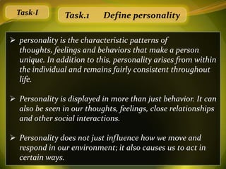 Task-I        Task.1     Define personality

 personality is the characteristic patterns of
  thoughts, feelings and behaviors that make a person
  unique. In addition to this, personality arises from within
  the individual and remains fairly consistent throughout
  life.

 Personality is displayed in more than just behavior. It can
  also be seen in our thoughts, feelings, close relationships
  and other social interactions.

 Personality does not just influence how we move and
  respond in our environment; it also causes us to act in
  certain ways.
 