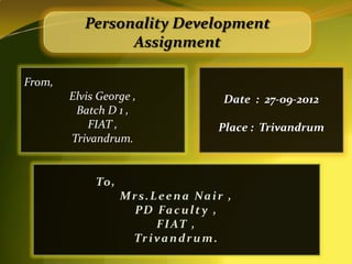 Personality Development
                 Assignment

From,
        Elvis George ,                 Date : 27-09-2012
         Batch D 1 ,
            FIAT ,                    Place : Trivandrum
        Trivandrum.


             To ,
                    Mrs.Leena Nair ,
                     P D Fa c u l t y ,
                          F I AT ,
                     Tr i v a n d r u m .
 