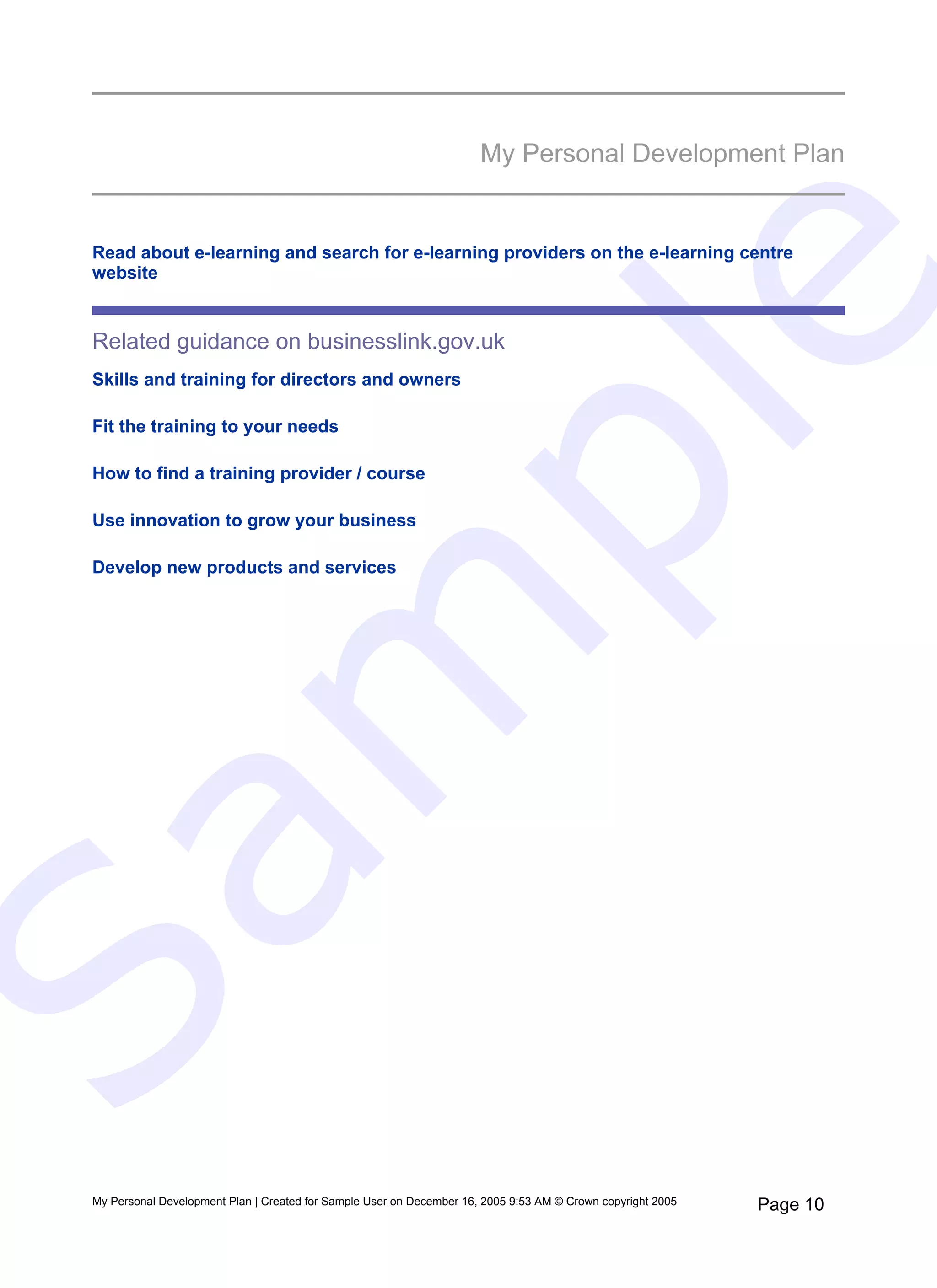 My Personal Development Plan


 Read about e-learning and search for e-learning providers on the e-learning centre
 website




                                                                            e
 Related guidance on businesslink.gov.uk
 Skills and training for directors and owners




   pl
 Fit the training to your needs

 How to find a training provider / course

 Use innovation to grow your business

 Develop new products and services
  m
Sa


 My Personal Development Plan | Created for Sample User on December 16, 2005 9:53 AM © Crown copyright 2005   Page 10
 