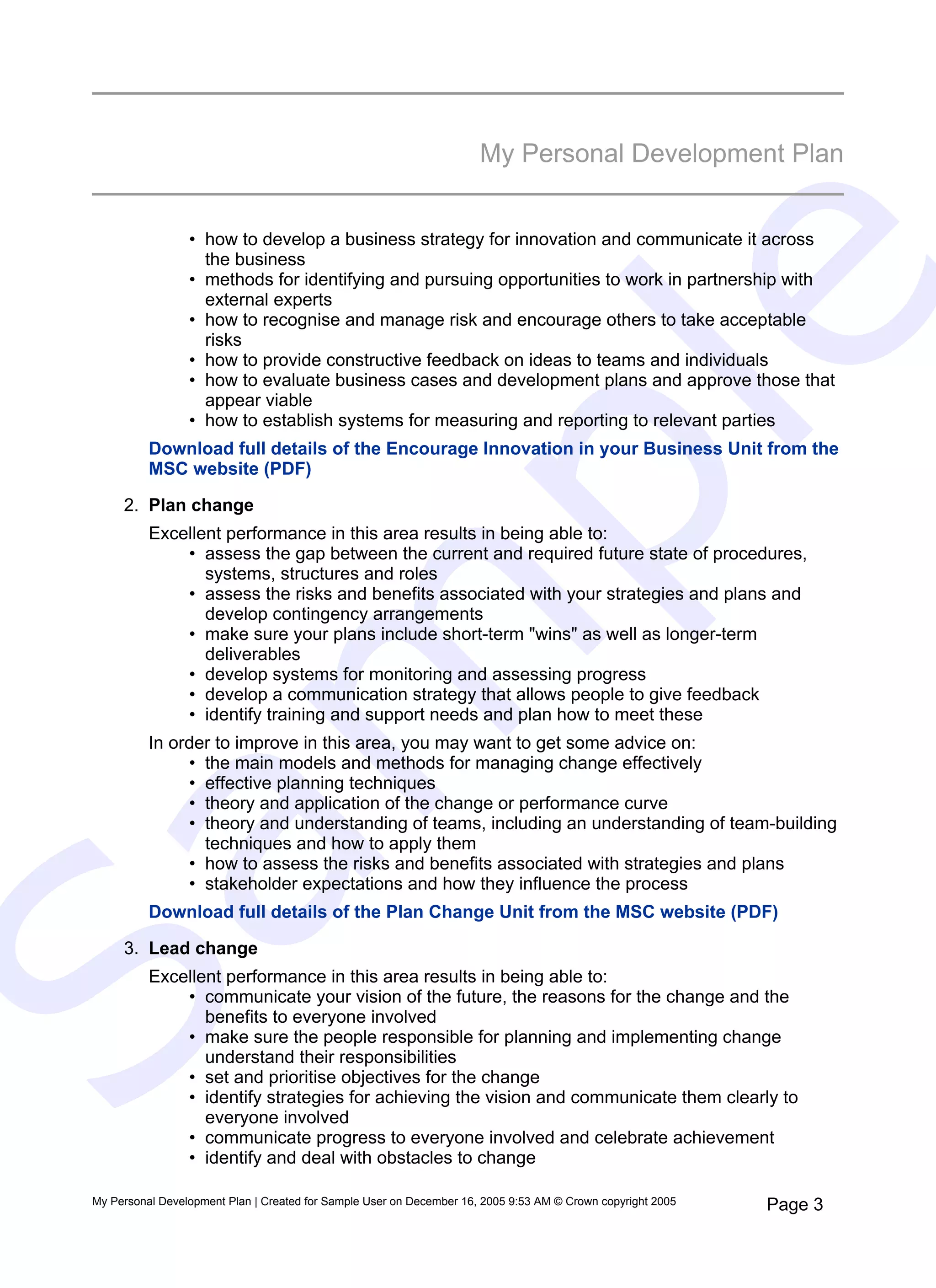 My Personal Development Plan


                  • how to develop a business strategy for innovation and communicate it across
                    the business




                                                                            e
                  • methods for identifying and pursuing opportunities to work in partnership with
                    external experts
                  • how to recognise and manage risk and encourage others to take acceptable
                    risks
                  • how to provide constructive feedback on ideas to teams and individuals
                  • how to evaluate business cases and development plans and approve those that
                    appear viable




   pl
                  • how to establish systems for measuring and reporting to relevant parties
           Download full details of the Encourage Innovation in your Business Unit from the
           MSC website (PDF)

      2. Plan change
           Excellent performance in this area results in being able to:
               • assess the gap between the current and required future state of procedures,
                  systems, structures and roles
               • assess the risks and benefits associated with your strategies and plans and
                  develop contingency arrangements
  m
               • make sure your plans include short-term "wins" as well as longer-term
                  deliverables
               • develop systems for monitoring and assessing progress
               • develop a communication strategy that allows people to give feedback
               • identify training and support needs and plan how to meet these
           In order to improve in this area, you may want to get some advice on:
                • the main models and methods for managing change effectively
                • effective planning techniques
                • theory and application of the change or performance curve
                • theory and understanding of teams, including an understanding of team-building
                  techniques and how to apply them
Sa

                • how to assess the risks and benefits associated with strategies and plans
                • stakeholder expectations and how they influence the process
           Download full details of the Plan Change Unit from the MSC website (PDF)

      3. Lead change
           Excellent performance in this area results in being able to:
               • communicate your vision of the future, the reasons for the change and the
                  benefits to everyone involved
               • make sure the people responsible for planning and implementing change
                  understand their responsibilities
               • set and prioritise objectives for the change
               • identify strategies for achieving the vision and communicate them clearly to
                  everyone involved
               • communicate progress to everyone involved and celebrate achievement
               • identify and deal with obstacles to change

 My Personal Development Plan | Created for Sample User on December 16, 2005 9:53 AM © Crown copyright 2005   Page 3
 