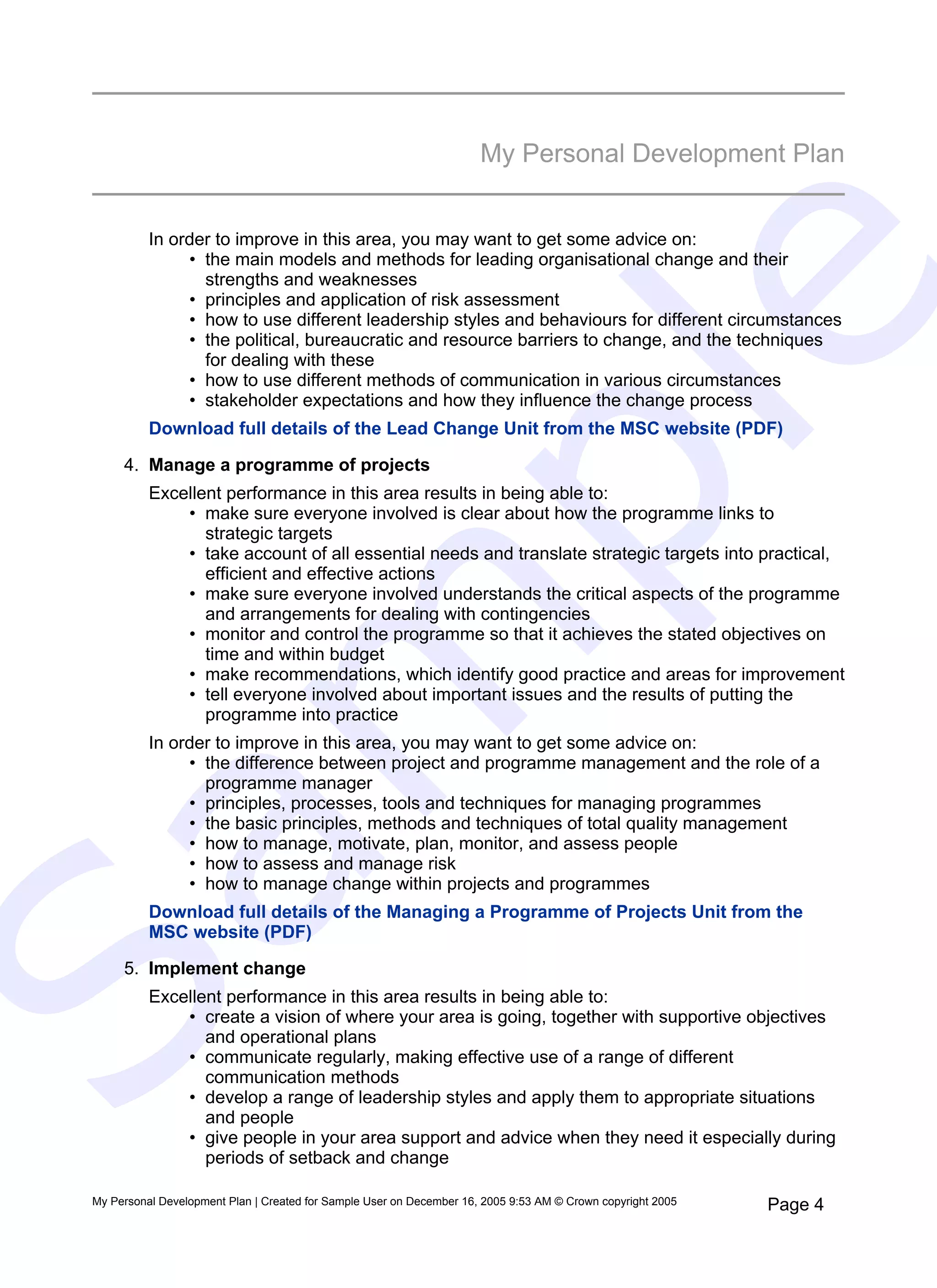 My Personal Development Plan


           In order to improve in this area, you may want to get some advice on:
                • the main models and methods for leading organisational change and their




                                                                            e
                  strengths and weaknesses
                • principles and application of risk assessment
                • how to use different leadership styles and behaviours for different circumstances
                • the political, bureaucratic and resource barriers to change, and the techniques
                  for dealing with these
                • how to use different methods of communication in various circumstances
                • stakeholder expectations and how they influence the change process




   pl
           Download full details of the Lead Change Unit from the MSC website (PDF)

      4. Manage a programme of projects
           Excellent performance in this area results in being able to:
               • make sure everyone involved is clear about how the programme links to
                  strategic targets
               • take account of all essential needs and translate strategic targets into practical,
                  efficient and effective actions
               • make sure everyone involved understands the critical aspects of the programme
                  and arrangements for dealing with contingencies
  m
               • monitor and control the programme so that it achieves the stated objectives on
                  time and within budget
               • make recommendations, which identify good practice and areas for improvement
               • tell everyone involved about important issues and the results of putting the
                  programme into practice
           In order to improve in this area, you may want to get some advice on:
                • the difference between project and programme management and the role of a
                  programme manager
                • principles, processes, tools and techniques for managing programmes
                • the basic principles, methods and techniques of total quality management
                • how to manage, motivate, plan, monitor, and assess people
Sa

                • how to assess and manage risk
                • how to manage change within projects and programmes
           Download full details of the Managing a Programme of Projects Unit from the
           MSC website (PDF)

      5. Implement change
           Excellent performance in this area results in being able to:
               • create a vision of where your area is going, together with supportive objectives
                  and operational plans
               • communicate regularly, making effective use of a range of different
                  communication methods
               • develop a range of leadership styles and apply them to appropriate situations
                  and people
               • give people in your area support and advice when they need it especially during
                  periods of setback and change

 My Personal Development Plan | Created for Sample User on December 16, 2005 9:53 AM © Crown copyright 2005   Page 4
 