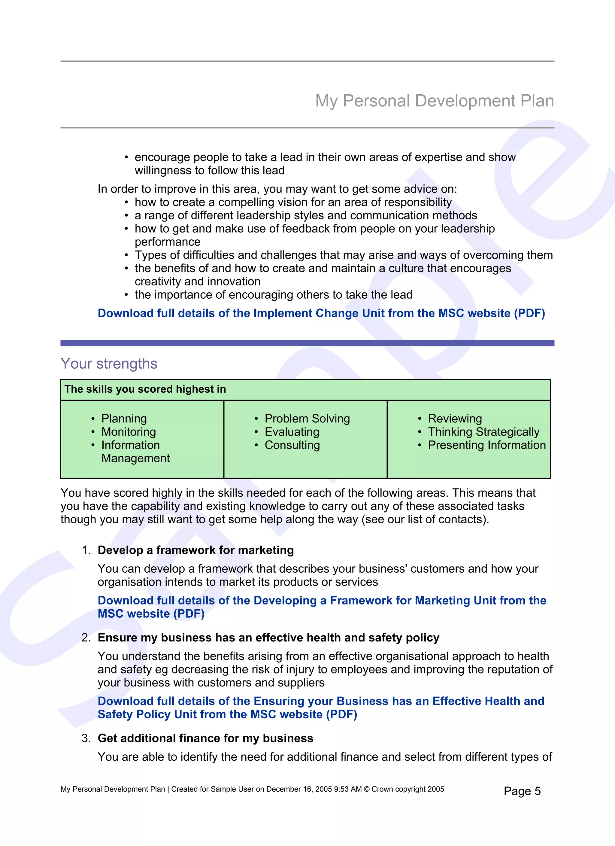 My Personal Development Plan


                  • encourage people to take a lead in their own areas of expertise and show
                    willingness to follow this lead




                                                                            e
           In order to improve in this area, you may want to get some advice on:
                • how to create a compelling vision for an area of responsibility
                • a range of different leadership styles and communication methods
                • how to get and make use of feedback from people on your leadership
                  performance
                • Types of difficulties and challenges that may arise and ways of overcoming them
                • the benefits of and how to create and maintain a culture that encourages




   pl
                  creativity and innovation
                • the importance of encouraging others to take the lead
           Download full details of the Implement Change Unit from the MSC website (PDF)



 Your strengths
  The skills you scored highest in
  m
         • Planning                                   • Problem Solving                            • Reviewing
         • Monitoring                                 • Evaluating                                 • Thinking Strategically
         • Information                                • Consulting                                 • Presenting Information
           Management

 You have scored highly in the skills needed for each of the following areas. This means that
 you have the capability and existing knowledge to carry out any of these associated tasks
 though you may still want to get some help along the way (see our list of contacts).

      1. Develop a framework for marketing
Sa

           You can develop a framework that describes your business' customers and how your
           organisation intends to market its products or services
           Download full details of the Developing a Framework for Marketing Unit from the
           MSC website (PDF)

      2. Ensure my business has an effective health and safety policy
           You understand the benefits arising from an effective organisational approach to health
           and safety eg decreasing the risk of injury to employees and improving the reputation of
           your business with customers and suppliers
           Download full details of the Ensuring your Business has an Effective Health and
           Safety Policy Unit from the MSC website (PDF)

      3. Get additional finance for my business
           You are able to identify the need for additional finance and select from different types of

 My Personal Development Plan | Created for Sample User on December 16, 2005 9:53 AM © Crown copyright 2005        Page 5
 