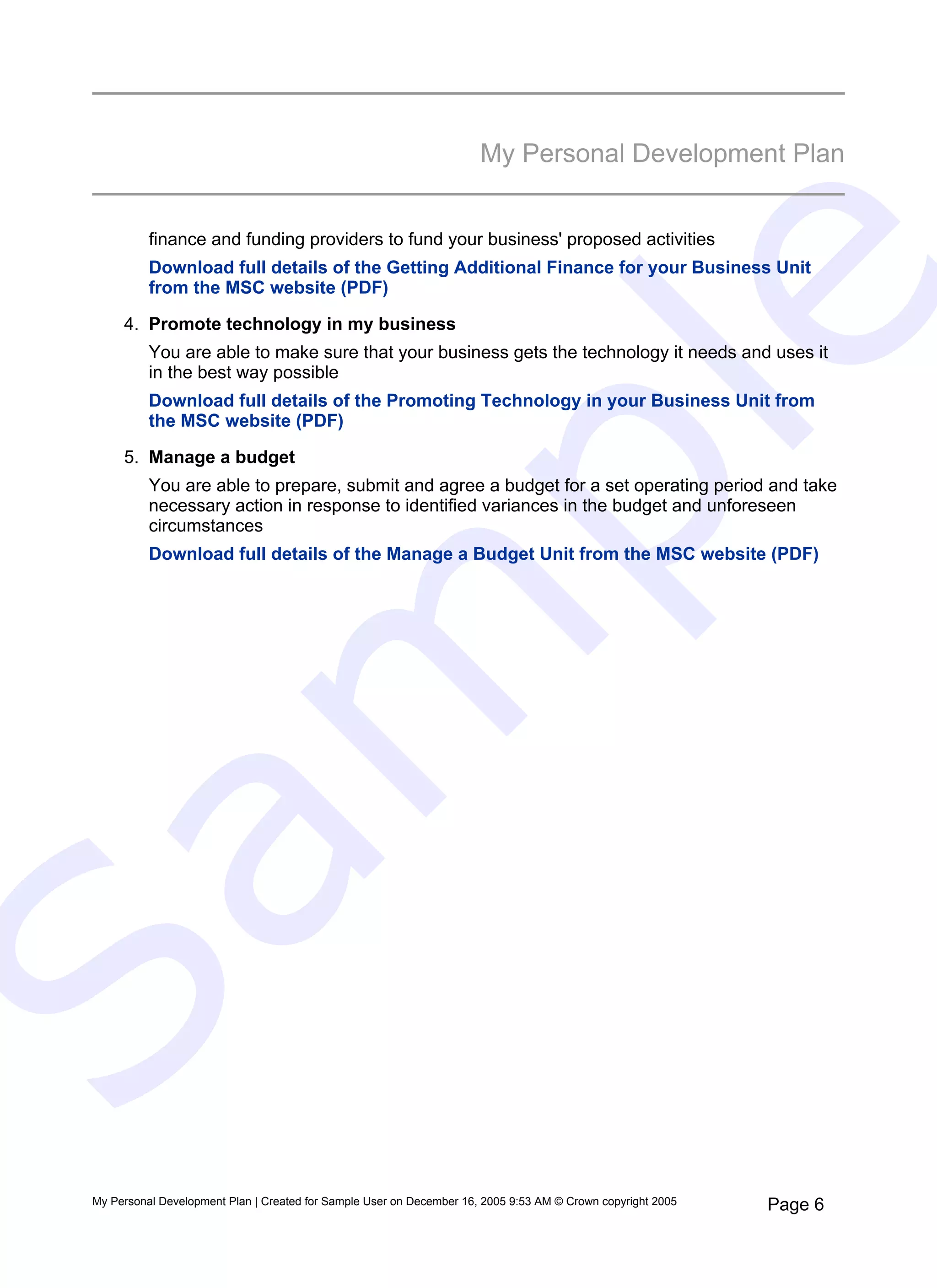My Personal Development Plan


           finance and funding providers to fund your business' proposed activities
           Download full details of the Getting Additional Finance for your Business Unit




                                                                            e
           from the MSC website (PDF)

      4. Promote technology in my business
           You are able to make sure that your business gets the technology it needs and uses it
           in the best way possible
           Download full details of the Promoting Technology in your Business Unit from




   pl
           the MSC website (PDF)

      5. Manage a budget
           You are able to prepare, submit and agree a budget for a set operating period and take
           necessary action in response to identified variances in the budget and unforeseen
           circumstances
           Download full details of the Manage a Budget Unit from the MSC website (PDF)
  m
Sa


 My Personal Development Plan | Created for Sample User on December 16, 2005 9:53 AM © Crown copyright 2005   Page 6
 