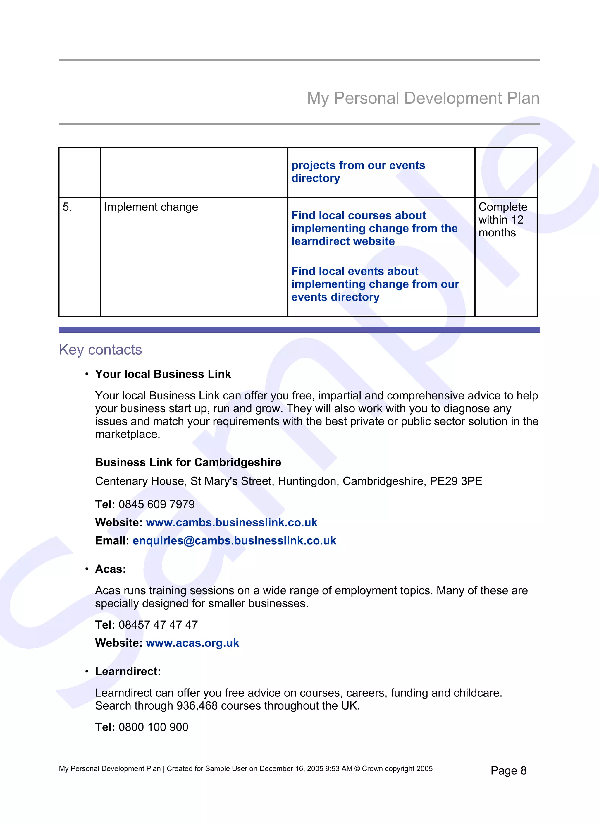 My Personal Development Plan


                                                                  projects from our events




                                                                            e
                                                                  directory

  5.         Implement change                                                                                 Complete
                                                                  Find local courses about                    within 12
                                                                  implementing change from the                months
                                                                  learndirect website




   pl
                                                                  Find local events about
                                                                  implementing change from our
                                                                  events directory



 Key contacts
        • Your local Business Link
           Your local Business Link can offer you free, impartial and comprehensive advice to help
  m
           your business start up, run and grow. They will also work with you to diagnose any
           issues and match your requirements with the best private or public sector solution in the
           marketplace.

           Business Link for Cambridgeshire
           Centenary House, St Mary's Street, Huntingdon, Cambridgeshire, PE29 3PE

           Tel: 0845 609 7979
           Website: www.cambs.businesslink.co.uk
           Email: enquiries@cambs.businesslink.co.uk
Sa

        • Acas:
           Acas runs training sessions on a wide range of employment topics. Many of these are
           specially designed for smaller businesses.
           Tel: 08457 47 47 47
           Website: www.acas.org.uk

        • Learndirect:
           Learndirect can offer you free advice on courses, careers, funding and childcare.
           Search through 936,468 courses throughout the UK.
           Tel: 0800 100 900


 My Personal Development Plan | Created for Sample User on December 16, 2005 9:53 AM © Crown copyright 2005     Page 8
 