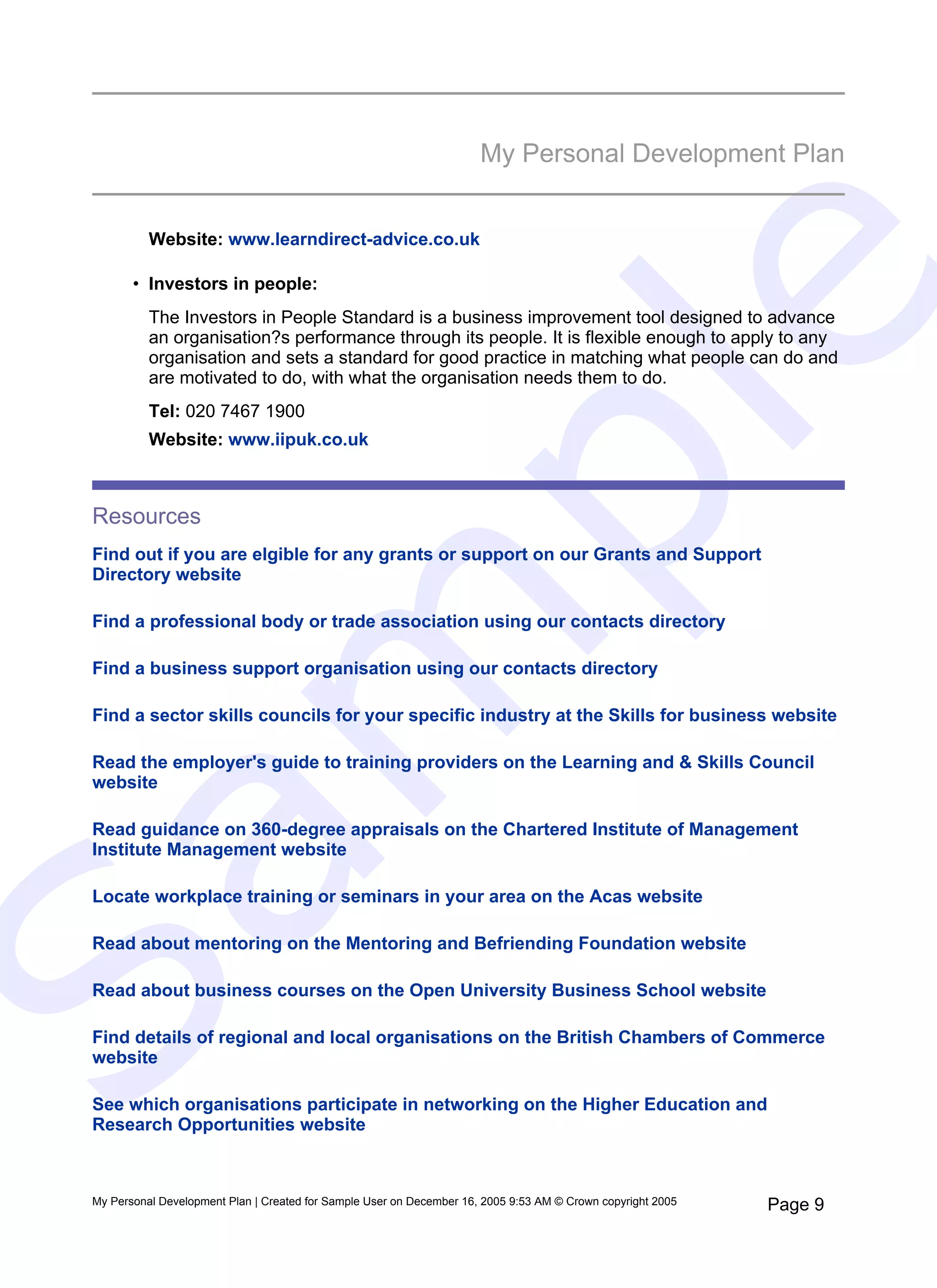 My Personal Development Plan


           Website: www.learndirect-advice.co.uk




                                                                            e
        • Investors in people:
           The Investors in People Standard is a business improvement tool designed to advance
           an organisation?s performance through its people. It is flexible enough to apply to any
           organisation and sets a standard for good practice in matching what people can do and
           are motivated to do, with what the organisation needs them to do.
           Tel: 020 7467 1900




   pl
           Website: www.iipuk.co.uk



 Resources
 Find out if you are elgible for any grants or support on our Grants and Support
 Directory website

 Find a professional body or trade association using our contacts directory
  m
 Find a business support organisation using our contacts directory

 Find a sector skills councils for your specific industry at the Skills for business website

 Read the employer's guide to training providers on the Learning and & Skills Council
 website

 Read guidance on 360-degree appraisals on the Chartered Institute of Management
Sa

 Institute Management website

 Locate workplace training or seminars in your area on the Acas website

 Read about mentoring on the Mentoring and Befriending Foundation website

 Read about business courses on the Open University Business School website

 Find details of regional and local organisations on the British Chambers of Commerce
 website

 See which organisations participate in networking on the Higher Education and
 Research Opportunities website



 My Personal Development Plan | Created for Sample User on December 16, 2005 9:53 AM © Crown copyright 2005   Page 9
 