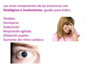 Los otros componentes de las emociones son
fisiológicos e involuntarios, iguales para todos:
Temblor.
Sonrojarse
Sudoración
Respiración agitada
Dilatación pupilar
Aumento del ritmo cardíaco
 
