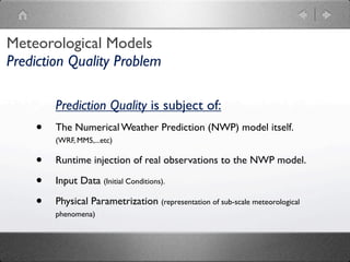 Meteorological Models
Prediction Quality Problem

        Prediction Quality is subject of:
    •   The Numerical Weather Prediction (NWP) model itself.
        (WRF, MM5,...etc)

    •   Runtime injection of real observations to the NWP model.

    •   Input Data (Initial Conditions).

    •   Physical Parametrization (representation of sub-scale meteorological
        phenomena)
 
