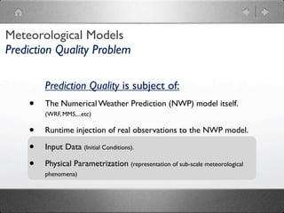 Meteorological Models
Prediction Quality Problem

        Prediction Quality is subject of:
    •   The Numerical Weather Prediction (NWP) model itself.
        (WRF, MM5,...etc)

    •   Runtime injection of real observations to the NWP model.

    •   Input Data (Initial Conditions).

    •   Physical Parametrization (representation of sub-scale meteorological
        phenomena)
 
