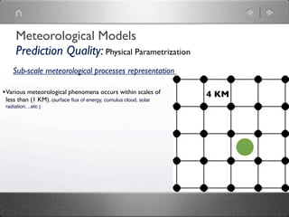 Meteorological Models
      Prediction Quality: Physical Parametrization
    Sub-scale meteorological processes representation

• Various meteorological phenomena occurs within scales of        4 KM
 less than (1 KM). (surface ﬂux of energy, cumulus cloud, solar
 radiation, ..etc )
 