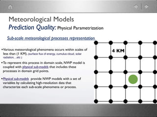 Meteorological Models
      Prediction Quality: Physical Parametrization
    Sub-scale meteorological processes representation

• Various meteorological phenomena occurs within scales of        4 KM
 less than (1 KM). (surface ﬂux of energy, cumulus cloud, solar
 radiation, ..etc )

• To represent this process in domain scale, NWP model is
 coupled with physical sub-models that includes these
 processes in domain grid points.

• Physical sub-models provide NWP models with a set of
 variables by calculating high-resolution data that
 characterize each sub-scale phenomena or process.
 