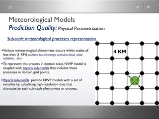 Meteorological Models
      Prediction Quality: Physical Parametrization
    Sub-scale meteorological processes representation

• Various meteorological phenomena occurs within scales of        4 KM
 less than (1 KM). (surface ﬂux of energy, cumulus cloud, solar
 radiation, ..etc )

• To represent this process in domain scale, NWP model is
 coupled with physical sub-models that includes these
 processes in domain grid points.

• Physical sub-models provide NWP models with a set of
 variables by calculating high-resolution data that
 characterize each sub-scale phenomena or process.
 