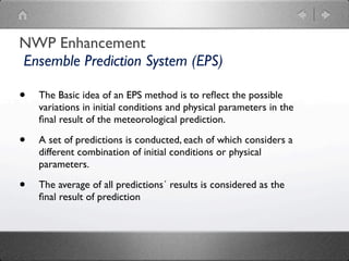 NWP Enhancement
Ensemble Prediction System (EPS)

•   The Basic idea of an EPS method is to reﬂect the possible
    variations in initial conditions and physical parameters in the
    ﬁnal result of the meteorological prediction.

•   A set of predictions is conducted, each of which considers a
    different combination of initial conditions or physical
    parameters.

•   The average of all predictions´ results is considered as the
    ﬁnal result of prediction
 