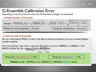 G-Ensemble Calibration Error
Depending on the error function used, two G-Ensemble strategies are presented:
 1) Single-Variable G-Ensemble

  Fitness =

  Fitness for wind component = 7.3 m/s                  Fitness for temperature = 4.2 c or k


 2) Multi-Variable G-Ensemble
We use a Normalized RMSD in order to be able to enhance predictions of a set of meteorological
variables together.

The normalized root mean squared deviation or error (NRMSD or NRMSE) is the
RMSD divided by the range of observed values:


   Fitness for wind component = 9.1%                   Fitness for temperature = 3.7%

         Fitness (of all) = NRMSD(wind)+ NRMSD(T)+ NRMSD(RAINC) = value%
 