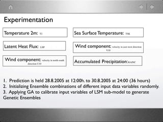 Experimentation
Temperature 2m:           T2              Sea Surface Temperature:           TSK




Latent Heat Flux:         LHF             Wind component: velocity in east-west direction
                                                                V10



Wind component: velocity in north-south   Accumulated Precipitation:RAINC
               direction U10




1. Prediction is held 28.8.2005 at 12:00h. to 30.8.2005 at 24:00 (36 hours)
2. Initializing Ensemble combinations of different input data variables randomly.
3. Applying GA to calibrate input variables of LSM sub-model to generate
Genetic Ensembles
 