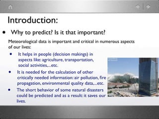 Introduction:
•       Why to predict? Is it that important?
    Meteorological data is important and critical in numerous aspects
    of our lives:
    •     It helps in people (decision makings) in
          aspects like: agriculture, transportation,
          social activities,...etc.
    •    It is needed for the calculation of other
         critically needed information: air pollution, ﬁre
         propagation, environmental quality data,...etc.
    •   The short behavior of some natural disasters
        could be predicted and as a result: it saves our
        lives.
 