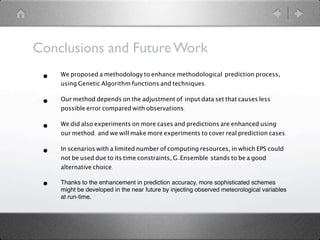 Conclusions and Future Work
 •   We proposed a methodology to enhance methodological prediction process,
     using Genetic Algorithm functions and techniques.

 •   Our method depends on the adjustment of input data set that causes less
     possible error compared with observations.

 •   We did also experiments on more cases and predictions are enhanced using
     our method. and we will make more experiments to cover real prediction cases.

 •   In scenarios with a limited number of computing resources, in which EPS could
     not be used due to its time constraints, G-Ensemble stands to be a good
     alternative choice.

 •   Thanks to the enhancement in prediction accuracy, more sophisticated schemes
     might be developed in the near future by injecting observed meteorological variables
     at run-time.
 