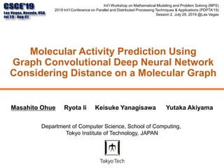 Molecular Activity Prediction Using
Graph Convolutional Deep Neural Network
Considering Distance on a Molecular Graph
Int’l Workshop on Mathematical Modeling and Problem Solving (MPS)
2019 Int’l Conference on Parallel and Distributed Processing Techniques & Applications (PDPTA’19)
Session 2. July 29, 2019 @Las Vegas
Masahito Ohue Ryota Ii Keisuke Yanagisawa Yutaka Akiyama
Department of Computer Science, School of Computing,
Tokyo Institute of Technology, JAPAN
 