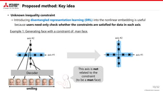 © Mitsubishi Electric Corporation
Proposed method: Key idea
• Unknown inequality constraint
→ Introducing disentangled representation learning (DRL) into the nonlinear embedding is useful
because users need only check whether the constraints are satisfied for data in each axis.
10/32
axis #1
axis #1
Decoder
This axis is not
related to the
constraint
(to be a man face)
axis #2
axis #2
Example 1: Generating face with a constraint of man face.
smiling
 