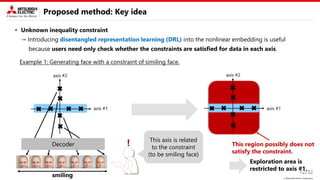 © Mitsubishi Electric Corporation
Proposed method: Key idea
• Unknown inequality constraint
→ Introducing disentangled representation learning (DRL) into the nonlinear embedding is useful
because users need only check whether the constraints are satisfied for data in each axis.
12/32
Decoder
Exploration area is
restricted to axis #1.
This axis is related
to the constraint
(to be smiling face)
Example 1: Generating face with a constraint of similing face.
This region possibly does not
satisfy the constraint.
axis #1
axis #1
axis #2
axis #2
smiling
!
 
