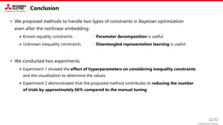 © Mitsubishi Electric Corporation
Conclusion
• We proposed methods to handle two types of constraints in Bayesian optimization
even after the nonlinear embedding.
➢ Known equality constraints : Parameter decomposition is useful.
➢ Unknown inequality constraints : Disentangled representation learning is useful.
• We conducted two experiments.
➢ Experiment 1 showed the effect of hyperparameters on considering inequality constraints
and the visualization to determine the values.
➢ Experiment 2 demonstrated that the proposed method contributes to reducing the number
of trials by approximately 66% compared to the manual tuning.
32/32
 