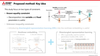 © Mitsubishi Electric Corporation
Proposed method: Key idea
This study focus on two types of constraint.
• Known equality constraint
→ Decomposition into variable and fixed
parameters is useful.
• Unknown inequality constraint
→ Introducing disentangled representation learning (DRL) into the nonlinear embedding is useful.
6/32
Nonlinear embedding
2. Bayesian optimization
on the latent space
𝑦
𝒛𝐧𝐞𝐰
𝒛
Encoder
(DNN)
𝒙𝟏
𝒙𝟐
𝒙𝟑
𝒛𝟏
𝒛𝟐
𝒛𝟑
Decoder
(DNN)
𝒛𝐧𝐞𝐰
𝒙𝐧𝐞𝐰
1. Encode datasets 3. Decode datasets
Disentangled representation learning
• Latent parameter is interpretable and
independent
𝒛
Decoder
(DNN)
“rotation”
“smile”
The Figure is from 𝛽-VAE [ICLR’17]
• DRL is generally used to control
generative models (VAE, GAN, …)
Variable parameters w/o
equality constraints
Fixed parameters w/
equality constraints
Parameters
Bayesian
optimization
Explored
parameters
condition
𝒙𝐯
𝒙𝐟 𝒙𝐟
𝒙𝐟
𝒙
𝒙𝐯
𝐧𝐞𝐰
𝒙𝐯
𝐧𝐞𝐰
 