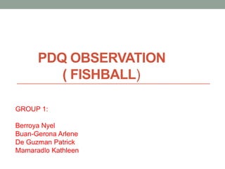 PDQ OBSERVATION
         ( FISHBALL)

GROUP 1:

Berroya Nyel
Buan-Gerona Arlene
De Guzman Patrick
Mamaradlo Kathleen
 
