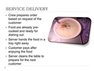 SERVICE DELIVERY
   Crew prepares order
    based on request of the
    customer
   Food are already pre-
    cooked and ready for
    dishing out
   Server hands the food in a
    tray right away
   Customer pays after
    enjoying the food
   Server cleans the table to
    prepare for the next
    customer
 