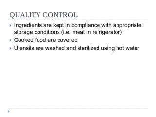 QUALITY CONTROL
   Ingredients are kept in compliance with appropriate
    storage conditions (i.e. meat in refrigerator)
   Cooked food are covered
   Utensils are washed and sterilized using hot water
 