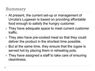 Summary
   At present, the current set-up or management of
    Urrutia’s Lugawan is based on providing affordable
    food enough to satisfy the hungry customer.
   They have adequate space to meet current customer
    traffic.
   They also have pre-cooked meal so that they could
    deliver the product in the shortest time possible.
   But at the same time, they ensure that the lugaw is
    served hot by placing them in reheating pots.
   They have assigned a staff to take care of ensuring
    cleanliness.
 