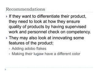 Recommendations
 If they want to differentiate their product,
  they need to look at how they ensure
  quality of products by having supervised
  work and personnel check on competency.
 They may also look at innovating some
  features of the product:
       Adding adobo flakes
       Making their lugaw have a different color
 