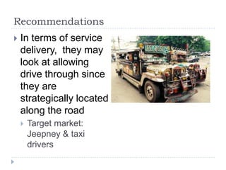 Recommendations
   In terms of service
    delivery, they may
    look at allowing
    drive through since
    they are
    strategically located
    along the road
       Target market:
        Jeepney & taxi
        drivers
 
