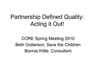 Partnership Defined Quality: Acting it Out! CORE Spring Meeting 2010 Beth Outterson, Save the Children Bonnie Kittle, Consultant 