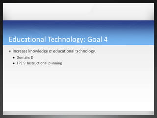 Educational Technology: Goal 4
   Increase knowledge of educational technology.
       Domain: D
       TPE 9: Instructional planning
 