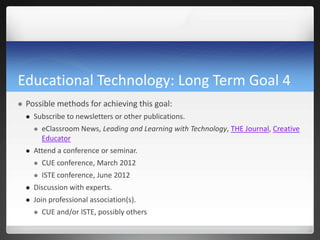 Educational Technology: Long Term Goal 4
   Possible methods for achieving this goal:
       Subscribe to newsletters or other publications.
           eClassroom News, Leading and Learning with Technology, THE Journal, Creative
            Educator
       Attend a conference or seminar.
           CUE conference, March 2012
           ISTE conference, June 2012
       Discussion with experts.
       Join professional association(s).
           CUE and/or ISTE, possibly others
 