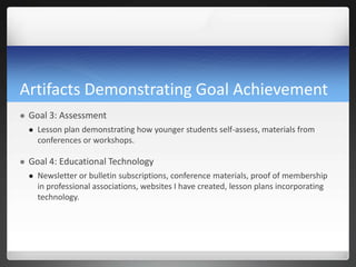 Artifacts Demonstrating Goal Achievement
   Goal 3: Assessment
       Lesson plan demonstrating how younger students self-assess, materials from
        conferences or workshops.

   Goal 4: Educational Technology
       Newsletter or bulletin subscriptions, conference materials, proof of membership
        in professional associations, websites I have created, lesson plans incorporating
        technology.
 