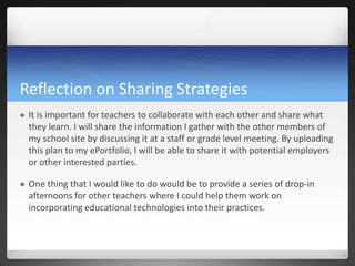 Reflection on Sharing Strategies
   It is important for teachers to collaborate with each other and share what
    they learn. I will share the information I gather with the other members of
    my school site by discussing it at a staff or grade level meeting. By uploading
    this plan to my ePortfolio, I will be able to share it with potential employers
    or other interested parties.

   One thing that I would like to do would be to provide a series of drop-in
    afternoons for other teachers where I could help them work on
    incorporating educational technologies into their practices.
 