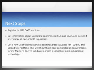 Next Steps
   Register for UCI GATE webinars.

   Get information about upcoming conferences (CUE and CAG), and decide if
    attendance at one or both is possible.

   Get a new unofficial transcript upon final grade issuance for TED 690 and
    upload to ePortfolio. This will show that I have completed all requirements
    for my Master’s degree in Education with a specialization in educational
    technology.
 