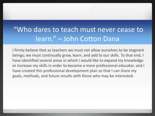 “Who dares to teach must never cease to
     learn.” – John Cotton Dana
I firmly believe that as teachers we must not allow ourselves to be stagnant
beings; we must continually grow, learn, and add to our skills. To that end, I
have identified several areas in which I would like to expand my knowledge
or increase my skills in order to become a more professional educator, and I
have created this professional development plan so that I can share my
goals, methods, and future results with those who may be interested.
 