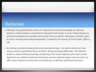 Rationale
   Although I am graduating this month, it is important to continue developing my skills and
    practices. It demonstrates a commitment to being the best teacher I can be. People viewing my
    professional development portfolio will see that I have set specific, observable, verifiable “goals
    for short- and long-term professional growth,” (Costantino, De Lorenzo, & Tirrell-Corbin, 2009, p.
    18).

   By creating a standards-based professional development plan, I am able to determine those
    areas on which I would like to focus my efforts. Wong and Wong (2009) state, “The effective
    teacher is always thinking, dreaming, and planning. Your future happiness and career success
    depend on your ability to implement techniques and your capacity to grow with new ideas” (p.
    300). I want everyone to know that I am that person, an effective, professional educator.
 