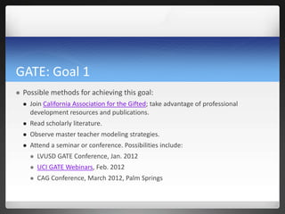 GATE: Goal 1
   Possible methods for achieving this goal:
       Join California Association for the Gifted; take advantage of professional
        development resources and publications.
       Read scholarly literature.
       Observe master teacher modeling strategies.
       Attend a seminar or conference. Possibilities include:
           LVUSD GATE Conference, Jan. 2012
           UCI GATE Webinars, Feb. 2012
           CAG Conference, March 2012, Palm Springs
 