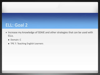 ELL: Goal 2
   Increase my knowledge of SDAIE and other strategies that can be used with
    ELLs.
       Domain: C
       TPE 7: Teaching English Learners
 