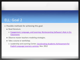 ELL: Goal 2
   Possible methods for achieving this goal:
       Read literature.
           Engagement, Language, and Learning: Reinterpreting Software's Role in ELL
            Classrooms
       Observe master teachers modeling strategies.
       Take a course or workshop.
           Leadership and Learning Center: Accelerating Academic Achievement for
            English Language Learners seminar, Nov. 2012
 