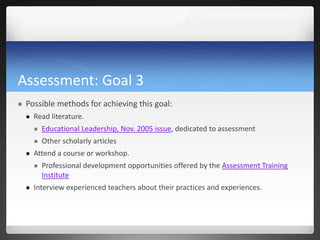 Assessment: Goal 3
   Possible methods for achieving this goal:
       Read literature.
           Educational Leadership, Nov. 2005 issue, dedicated to assessment
           Other scholarly articles
       Attend a course or workshop.
           Professional development opportunities offered by the Assessment Training
            Institute
       Interview experienced teachers about their practices and experiences.
 