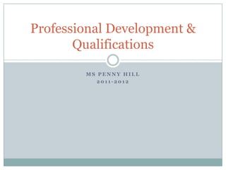 Professional Development &
       Qualifications

        MS PENNY HILL
           2011-2012
 