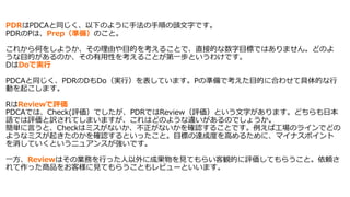 PDRはPDCAと同じく、以下のように手法の手順の頭文字です。
PDRのPは、Prep（準備）のこと。
これから何をしようか、その理由や目的を考えることで、直接的な数字目標ではありません。どのよ
うな目的があるのか、その有用性を考えることが第一歩というわけです。
DはDoで実行
PDCAと同じく、PDRのDもDo（実行）を表しています。Pの準備で考えた目的に合わせて具体的な行
動を起こします。
RはReviewで評価
PDCAでは、Check(評価）でしたが、PDRではReview（評価）という文字があります。どちらも日本
語では評価と訳されてしまいますが、これはどのような違いがあるのでしょうか。
簡単に言うと、Checkはミスがないか、不正がないかを確認することです。例えば工場のラインでどの
ようなミスが起きたのかを確認するといったこと。目標の達成度を高めるために、マイナスポイント
を消していくというニュアンスが強いです。
一方、Reviewはその業務を行った人以外に成果物を見てもらい客観的に評価してもらうこと。依頼さ
れて作った商品をお客様に見てもらうこともレビューといいます。
 
